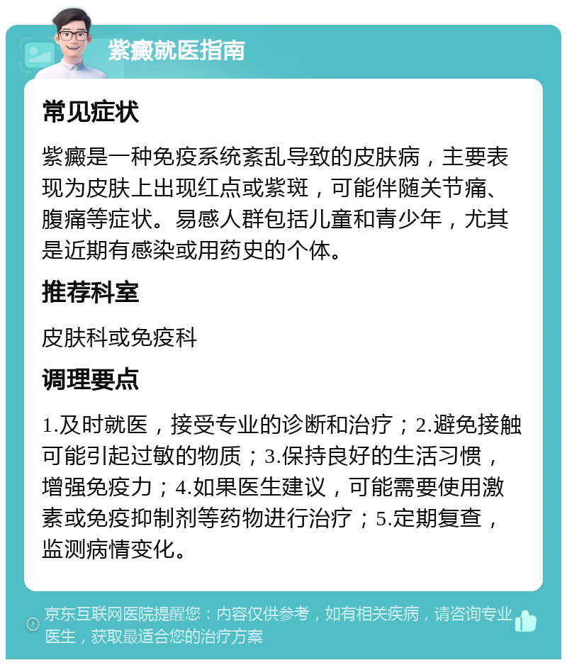 紫癜就医指南 常见症状 紫癜是一种免疫系统紊乱导致的皮肤病，主要表现为皮肤上出现红点或紫斑，可能伴随关节痛、腹痛等症状。易感人群包括儿童和青少年，尤其是近期有感染或用药史的个体。 推荐科室 皮肤科或免疫科 调理要点 1.及时就医，接受专业的诊断和治疗；2.避免接触可能引起过敏的物质；3.保持良好的生活习惯，增强免疫力；4.如果医生建议，可能需要使用激素或免疫抑制剂等药物进行治疗；5.定期复查，监测病情变化。