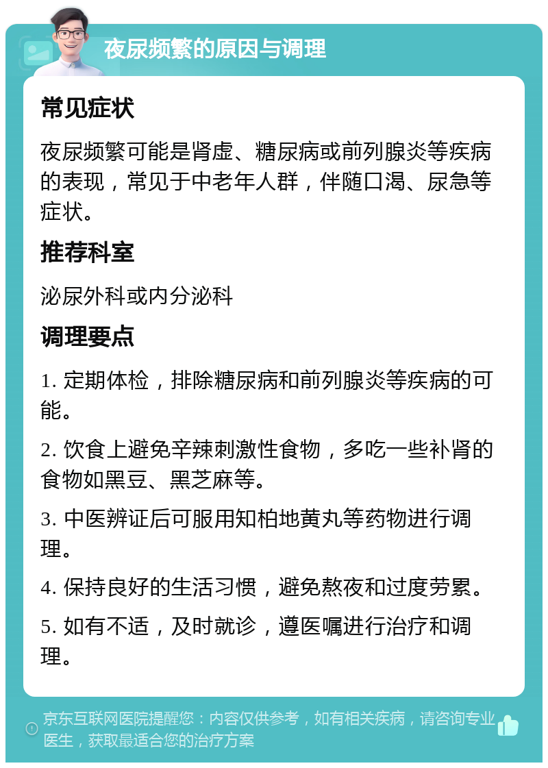 夜尿频繁的原因与调理 常见症状 夜尿频繁可能是肾虚、糖尿病或前列腺炎等疾病的表现，常见于中老年人群，伴随口渴、尿急等症状。 推荐科室 泌尿外科或内分泌科 调理要点 1. 定期体检，排除糖尿病和前列腺炎等疾病的可能。 2. 饮食上避免辛辣刺激性食物，多吃一些补肾的食物如黑豆、黑芝麻等。 3. 中医辨证后可服用知柏地黄丸等药物进行调理。 4. 保持良好的生活习惯，避免熬夜和过度劳累。 5. 如有不适，及时就诊，遵医嘱进行治疗和调理。