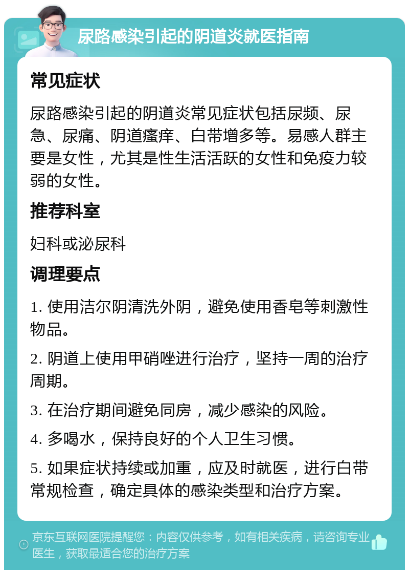 尿路感染引起的阴道炎就医指南 常见症状 尿路感染引起的阴道炎常见症状包括尿频、尿急、尿痛、阴道瘙痒、白带增多等。易感人群主要是女性，尤其是性生活活跃的女性和免疫力较弱的女性。 推荐科室 妇科或泌尿科 调理要点 1. 使用洁尔阴清洗外阴，避免使用香皂等刺激性物品。 2. 阴道上使用甲硝唑进行治疗，坚持一周的治疗周期。 3. 在治疗期间避免同房，减少感染的风险。 4. 多喝水，保持良好的个人卫生习惯。 5. 如果症状持续或加重，应及时就医，进行白带常规检查，确定具体的感染类型和治疗方案。