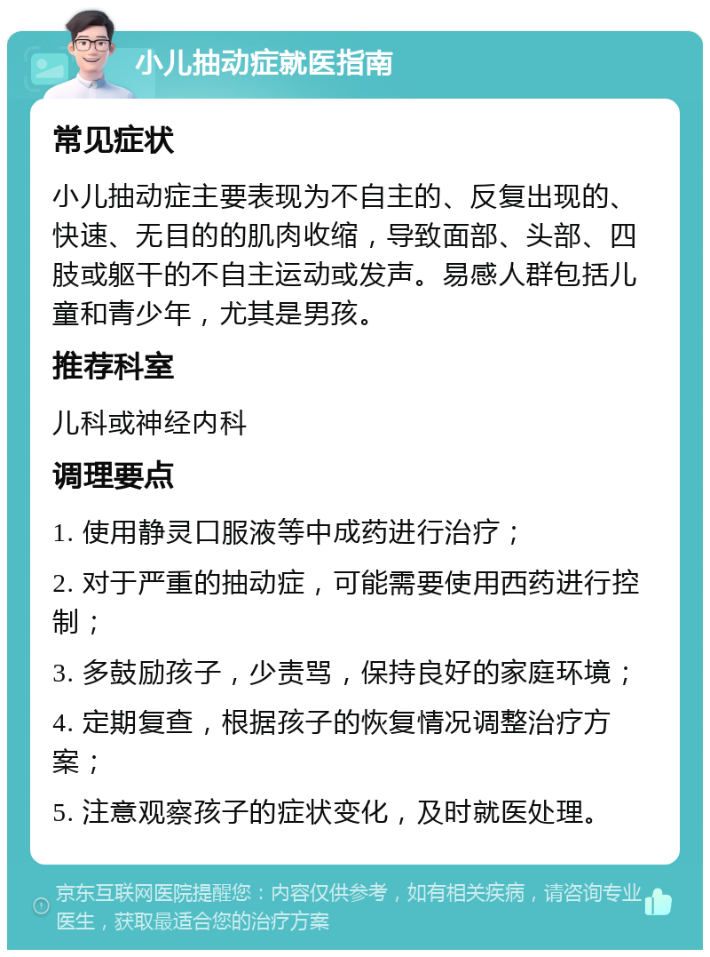 小儿抽动症就医指南 常见症状 小儿抽动症主要表现为不自主的、反复出现的、快速、无目的的肌肉收缩，导致面部、头部、四肢或躯干的不自主运动或发声。易感人群包括儿童和青少年，尤其是男孩。 推荐科室 儿科或神经内科 调理要点 1. 使用静灵口服液等中成药进行治疗； 2. 对于严重的抽动症，可能需要使用西药进行控制； 3. 多鼓励孩子，少责骂，保持良好的家庭环境； 4. 定期复查，根据孩子的恢复情况调整治疗方案； 5. 注意观察孩子的症状变化，及时就医处理。