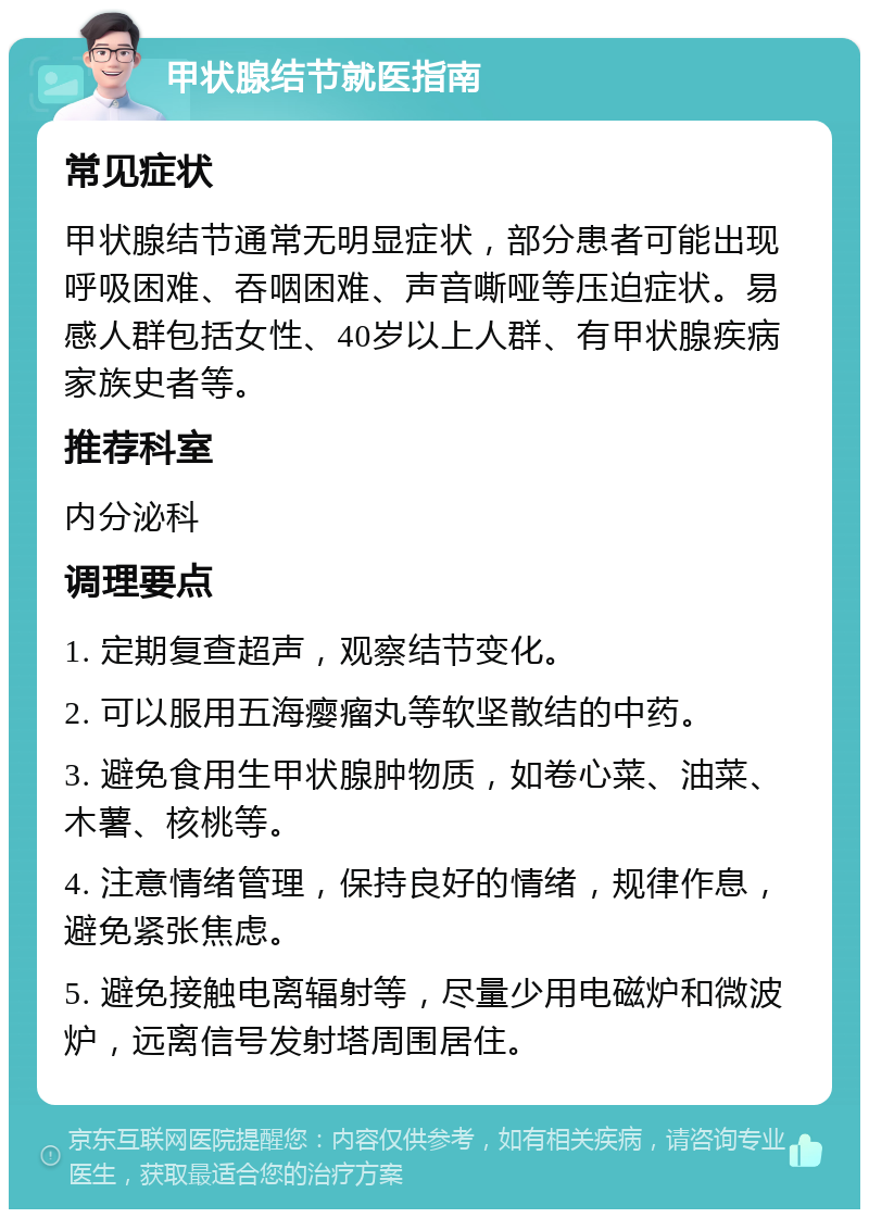 甲状腺结节就医指南 常见症状 甲状腺结节通常无明显症状，部分患者可能出现呼吸困难、吞咽困难、声音嘶哑等压迫症状。易感人群包括女性、40岁以上人群、有甲状腺疾病家族史者等。 推荐科室 内分泌科 调理要点 1. 定期复查超声，观察结节变化。 2. 可以服用五海瘿瘤丸等软坚散结的中药。 3. 避免食用生甲状腺肿物质，如卷心菜、油菜、木薯、核桃等。 4. 注意情绪管理，保持良好的情绪，规律作息，避免紧张焦虑。 5. 避免接触电离辐射等，尽量少用电磁炉和微波炉，远离信号发射塔周围居住。