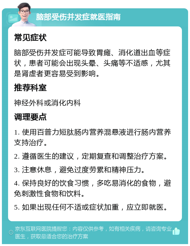 脑部受伤并发症就医指南 常见症状 脑部受伤并发症可能导致胃瘫、消化道出血等症状，患者可能会出现头晕、头痛等不适感，尤其是肾虚者更容易受到影响。 推荐科室 神经外科或消化内科 调理要点 1. 使用百普力短肽肠内营养混悬液进行肠内营养支持治疗。 2. 遵循医生的建议，定期复查和调整治疗方案。 3. 注意休息，避免过度劳累和精神压力。 4. 保持良好的饮食习惯，多吃易消化的食物，避免刺激性食物和饮料。 5. 如果出现任何不适或症状加重，应立即就医。