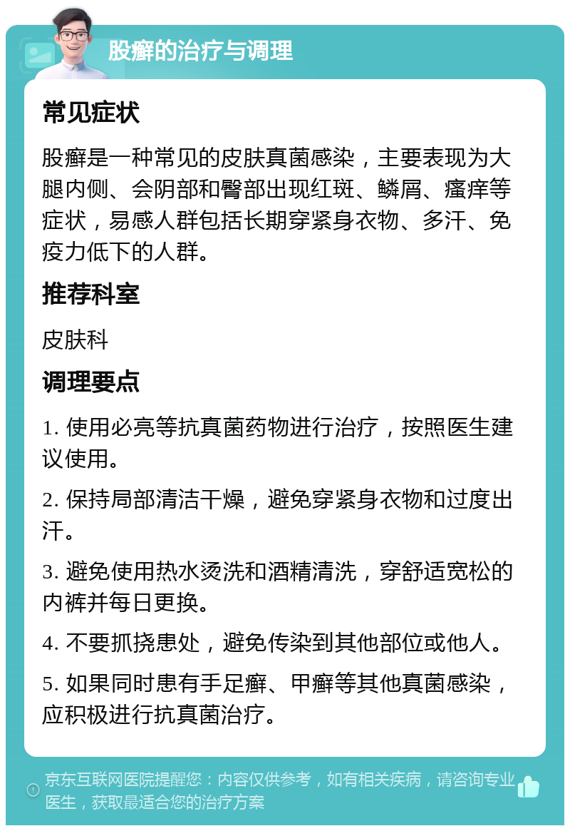 股癣的治疗与调理 常见症状 股癣是一种常见的皮肤真菌感染，主要表现为大腿内侧、会阴部和臀部出现红斑、鳞屑、瘙痒等症状，易感人群包括长期穿紧身衣物、多汗、免疫力低下的人群。 推荐科室 皮肤科 调理要点 1. 使用必亮等抗真菌药物进行治疗，按照医生建议使用。 2. 保持局部清洁干燥，避免穿紧身衣物和过度出汗。 3. 避免使用热水烫洗和酒精清洗，穿舒适宽松的内裤并每日更换。 4. 不要抓挠患处，避免传染到其他部位或他人。 5. 如果同时患有手足癣、甲癣等其他真菌感染，应积极进行抗真菌治疗。