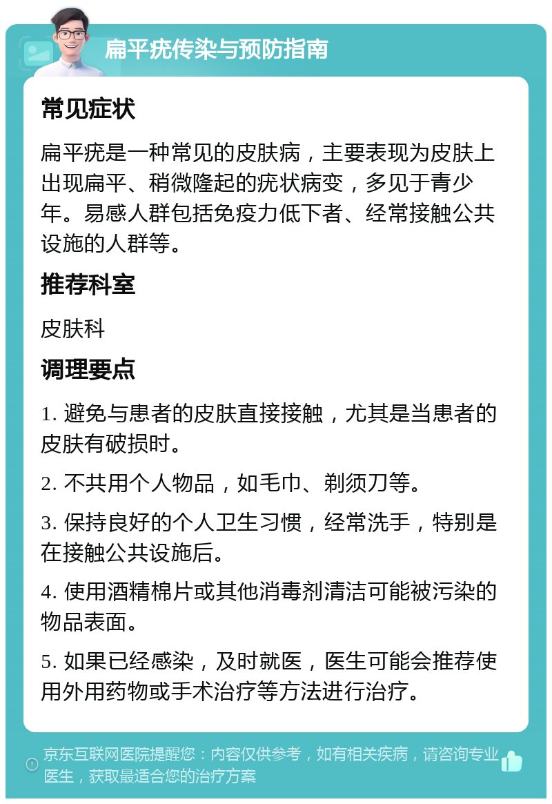 扁平疣传染与预防指南 常见症状 扁平疣是一种常见的皮肤病，主要表现为皮肤上出现扁平、稍微隆起的疣状病变，多见于青少年。易感人群包括免疫力低下者、经常接触公共设施的人群等。 推荐科室 皮肤科 调理要点 1. 避免与患者的皮肤直接接触，尤其是当患者的皮肤有破损时。 2. 不共用个人物品，如毛巾、剃须刀等。 3. 保持良好的个人卫生习惯，经常洗手，特别是在接触公共设施后。 4. 使用酒精棉片或其他消毒剂清洁可能被污染的物品表面。 5. 如果已经感染，及时就医，医生可能会推荐使用外用药物或手术治疗等方法进行治疗。