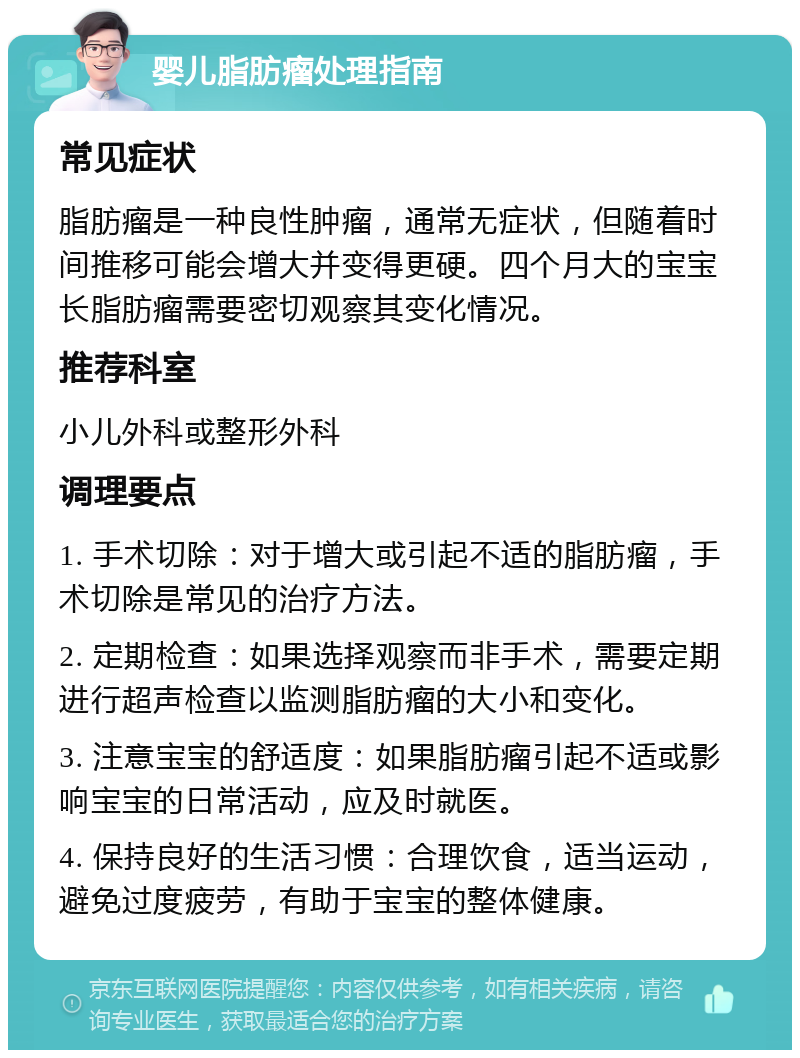 婴儿脂肪瘤处理指南 常见症状 脂肪瘤是一种良性肿瘤，通常无症状，但随着时间推移可能会增大并变得更硬。四个月大的宝宝长脂肪瘤需要密切观察其变化情况。 推荐科室 小儿外科或整形外科 调理要点 1. 手术切除：对于增大或引起不适的脂肪瘤，手术切除是常见的治疗方法。 2. 定期检查：如果选择观察而非手术，需要定期进行超声检查以监测脂肪瘤的大小和变化。 3. 注意宝宝的舒适度：如果脂肪瘤引起不适或影响宝宝的日常活动，应及时就医。 4. 保持良好的生活习惯：合理饮食，适当运动，避免过度疲劳，有助于宝宝的整体健康。