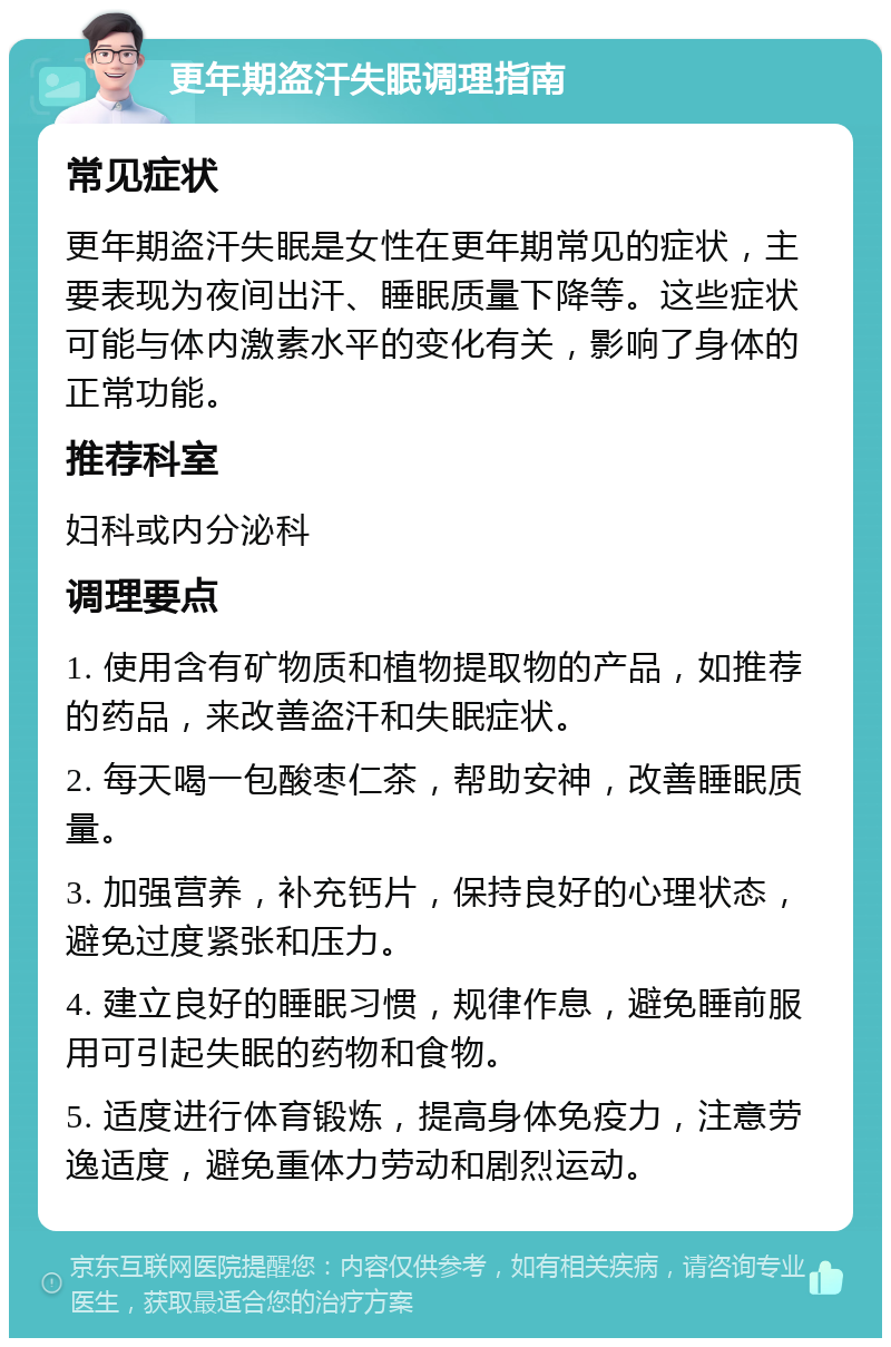 更年期盗汗失眠调理指南 常见症状 更年期盗汗失眠是女性在更年期常见的症状，主要表现为夜间出汗、睡眠质量下降等。这些症状可能与体内激素水平的变化有关，影响了身体的正常功能。 推荐科室 妇科或内分泌科 调理要点 1. 使用含有矿物质和植物提取物的产品，如推荐的药品，来改善盗汗和失眠症状。 2. 每天喝一包酸枣仁茶，帮助安神，改善睡眠质量。 3. 加强营养，补充钙片，保持良好的心理状态，避免过度紧张和压力。 4. 建立良好的睡眠习惯，规律作息，避免睡前服用可引起失眠的药物和食物。 5. 适度进行体育锻炼，提高身体免疫力，注意劳逸适度，避免重体力劳动和剧烈运动。