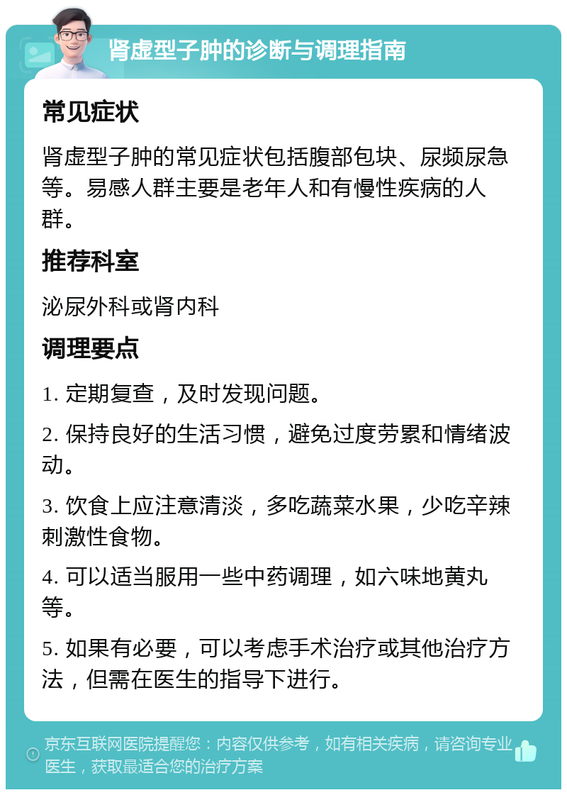 肾虚型子肿的诊断与调理指南 常见症状 肾虚型子肿的常见症状包括腹部包块、尿频尿急等。易感人群主要是老年人和有慢性疾病的人群。 推荐科室 泌尿外科或肾内科 调理要点 1. 定期复查，及时发现问题。 2. 保持良好的生活习惯，避免过度劳累和情绪波动。 3. 饮食上应注意清淡，多吃蔬菜水果，少吃辛辣刺激性食物。 4. 可以适当服用一些中药调理，如六味地黄丸等。 5. 如果有必要，可以考虑手术治疗或其他治疗方法，但需在医生的指导下进行。