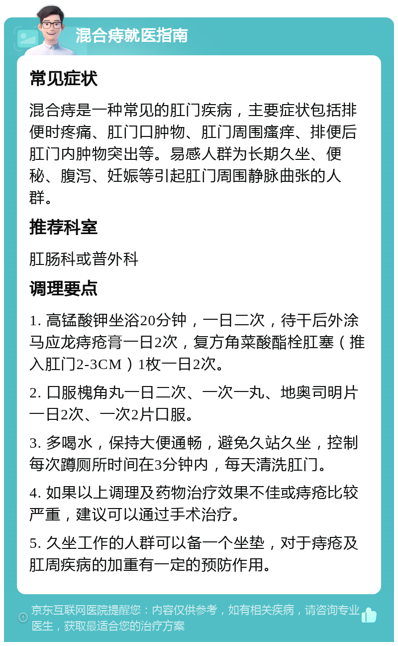 混合痔就医指南 常见症状 混合痔是一种常见的肛门疾病，主要症状包括排便时疼痛、肛门口肿物、肛门周围瘙痒、排便后肛门内肿物突出等。易感人群为长期久坐、便秘、腹泻、妊娠等引起肛门周围静脉曲张的人群。 推荐科室 肛肠科或普外科 调理要点 1. 高锰酸钾坐浴20分钟，一日二次，待干后外涂马应龙痔疮膏一日2次，复方角菜酸酯栓肛塞（推入肛门2-3CM）1枚一日2次。 2. 口服槐角丸一日二次、一次一丸、地奥司明片一日2次、一次2片口服。 3. 多喝水，保持大便通畅，避免久站久坐，控制每次蹲厕所时间在3分钟内，每天清洗肛门。 4. 如果以上调理及药物治疗效果不佳或痔疮比较严重，建议可以通过手术治疗。 5. 久坐工作的人群可以备一个坐垫，对于痔疮及肛周疾病的加重有一定的预防作用。