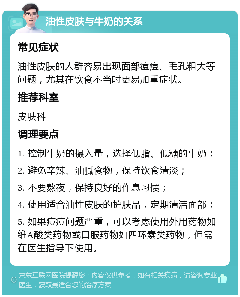 油性皮肤与牛奶的关系 常见症状 油性皮肤的人群容易出现面部痘痘、毛孔粗大等问题，尤其在饮食不当时更易加重症状。 推荐科室 皮肤科 调理要点 1. 控制牛奶的摄入量，选择低脂、低糖的牛奶； 2. 避免辛辣、油腻食物，保持饮食清淡； 3. 不要熬夜，保持良好的作息习惯； 4. 使用适合油性皮肤的护肤品，定期清洁面部； 5. 如果痘痘问题严重，可以考虑使用外用药物如维A酸类药物或口服药物如四环素类药物，但需在医生指导下使用。