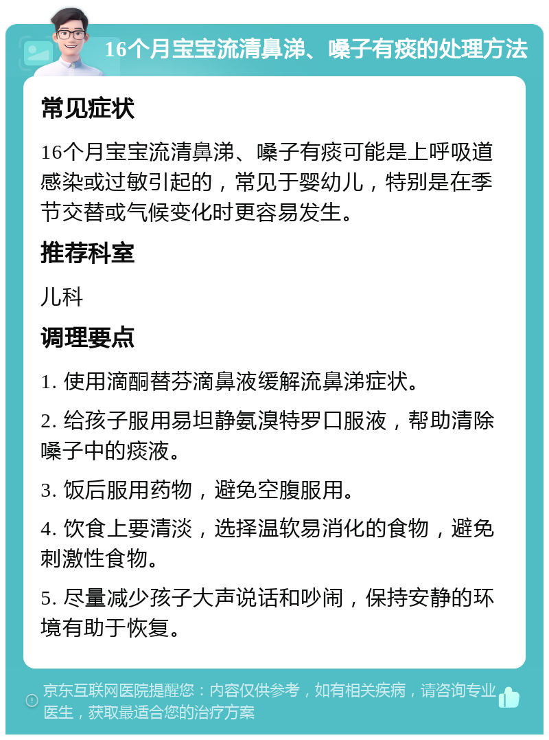 16个月宝宝流清鼻涕、嗓子有痰的处理方法 常见症状 16个月宝宝流清鼻涕、嗓子有痰可能是上呼吸道感染或过敏引起的，常见于婴幼儿，特别是在季节交替或气候变化时更容易发生。 推荐科室 儿科 调理要点 1. 使用滴酮替芬滴鼻液缓解流鼻涕症状。 2. 给孩子服用易坦静氨溴特罗口服液，帮助清除嗓子中的痰液。 3. 饭后服用药物，避免空腹服用。 4. 饮食上要清淡，选择温软易消化的食物，避免刺激性食物。 5. 尽量减少孩子大声说话和吵闹，保持安静的环境有助于恢复。