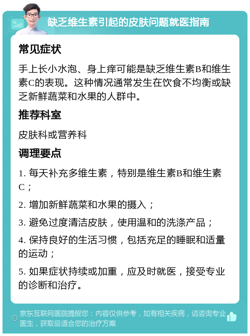 缺乏维生素引起的皮肤问题就医指南 常见症状 手上长小水泡、身上痒可能是缺乏维生素B和维生素C的表现。这种情况通常发生在饮食不均衡或缺乏新鲜蔬菜和水果的人群中。 推荐科室 皮肤科或营养科 调理要点 1. 每天补充多维生素，特别是维生素B和维生素C； 2. 增加新鲜蔬菜和水果的摄入； 3. 避免过度清洁皮肤，使用温和的洗涤产品； 4. 保持良好的生活习惯，包括充足的睡眠和适量的运动； 5. 如果症状持续或加重，应及时就医，接受专业的诊断和治疗。