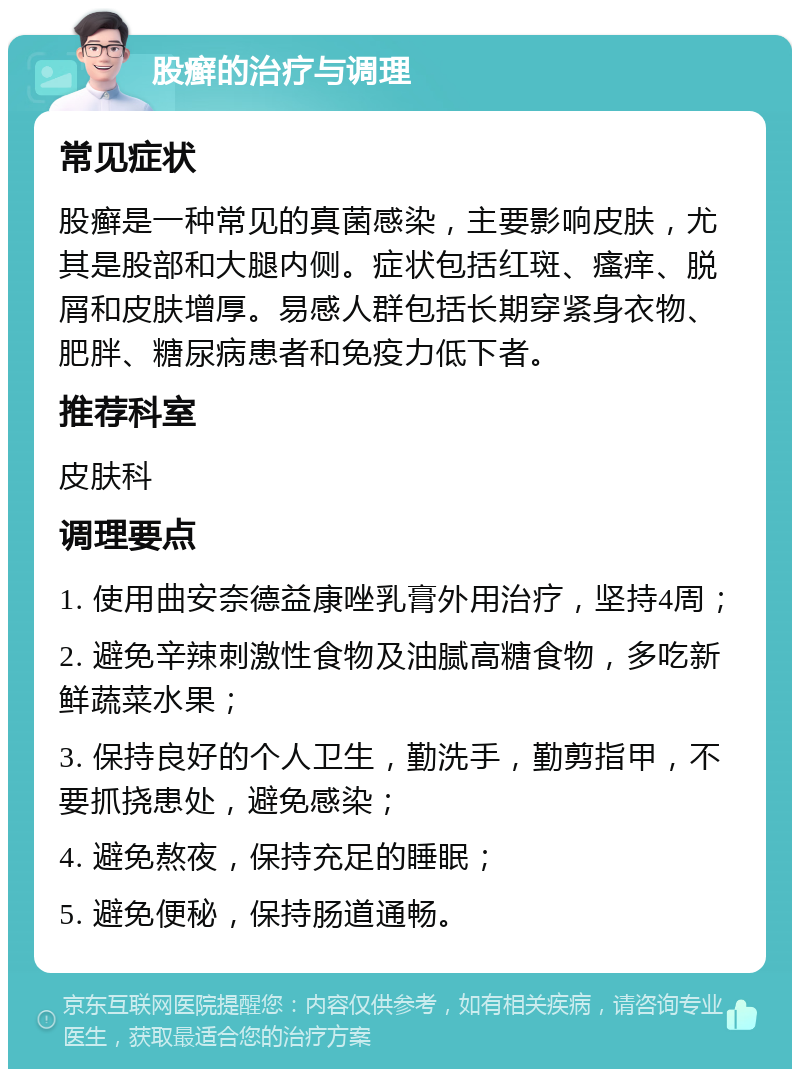 股癣的治疗与调理 常见症状 股癣是一种常见的真菌感染，主要影响皮肤，尤其是股部和大腿内侧。症状包括红斑、瘙痒、脱屑和皮肤增厚。易感人群包括长期穿紧身衣物、肥胖、糖尿病患者和免疫力低下者。 推荐科室 皮肤科 调理要点 1. 使用曲安奈德益康唑乳膏外用治疗，坚持4周； 2. 避免辛辣刺激性食物及油腻高糖食物，多吃新鲜蔬菜水果； 3. 保持良好的个人卫生，勤洗手，勤剪指甲，不要抓挠患处，避免感染； 4. 避免熬夜，保持充足的睡眠； 5. 避免便秘，保持肠道通畅。