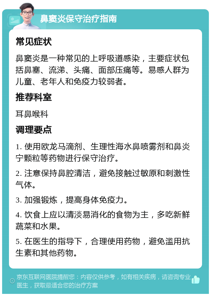 鼻窦炎保守治疗指南 常见症状 鼻窦炎是一种常见的上呼吸道感染，主要症状包括鼻塞、流涕、头痛、面部压痛等。易感人群为儿童、老年人和免疫力较弱者。 推荐科室 耳鼻喉科 调理要点 1. 使用欧龙马滴剂、生理性海水鼻喷雾剂和鼻炎宁颗粒等药物进行保守治疗。 2. 注意保持鼻腔清洁，避免接触过敏原和刺激性气体。 3. 加强锻炼，提高身体免疫力。 4. 饮食上应以清淡易消化的食物为主，多吃新鲜蔬菜和水果。 5. 在医生的指导下，合理使用药物，避免滥用抗生素和其他药物。