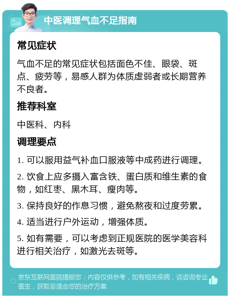 中医调理气血不足指南 常见症状 气血不足的常见症状包括面色不佳、眼袋、斑点、疲劳等，易感人群为体质虚弱者或长期营养不良者。 推荐科室 中医科、内科 调理要点 1. 可以服用益气补血口服液等中成药进行调理。 2. 饮食上应多摄入富含铁、蛋白质和维生素的食物，如红枣、黑木耳、瘦肉等。 3. 保持良好的作息习惯，避免熬夜和过度劳累。 4. 适当进行户外运动，增强体质。 5. 如有需要，可以考虑到正规医院的医学美容科进行相关治疗，如激光去斑等。