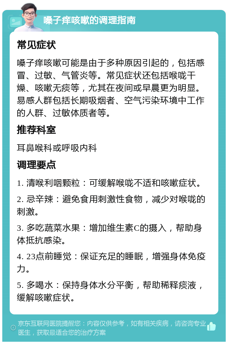 嗓子痒咳嗽的调理指南 常见症状 嗓子痒咳嗽可能是由于多种原因引起的，包括感冒、过敏、气管炎等。常见症状还包括喉咙干燥、咳嗽无痰等，尤其在夜间或早晨更为明显。易感人群包括长期吸烟者、空气污染环境中工作的人群、过敏体质者等。 推荐科室 耳鼻喉科或呼吸内科 调理要点 1. 清喉利咽颗粒：可缓解喉咙不适和咳嗽症状。 2. 忌辛辣：避免食用刺激性食物，减少对喉咙的刺激。 3. 多吃蔬菜水果：增加维生素C的摄入，帮助身体抵抗感染。 4. 23点前睡觉：保证充足的睡眠，增强身体免疫力。 5. 多喝水：保持身体水分平衡，帮助稀释痰液，缓解咳嗽症状。