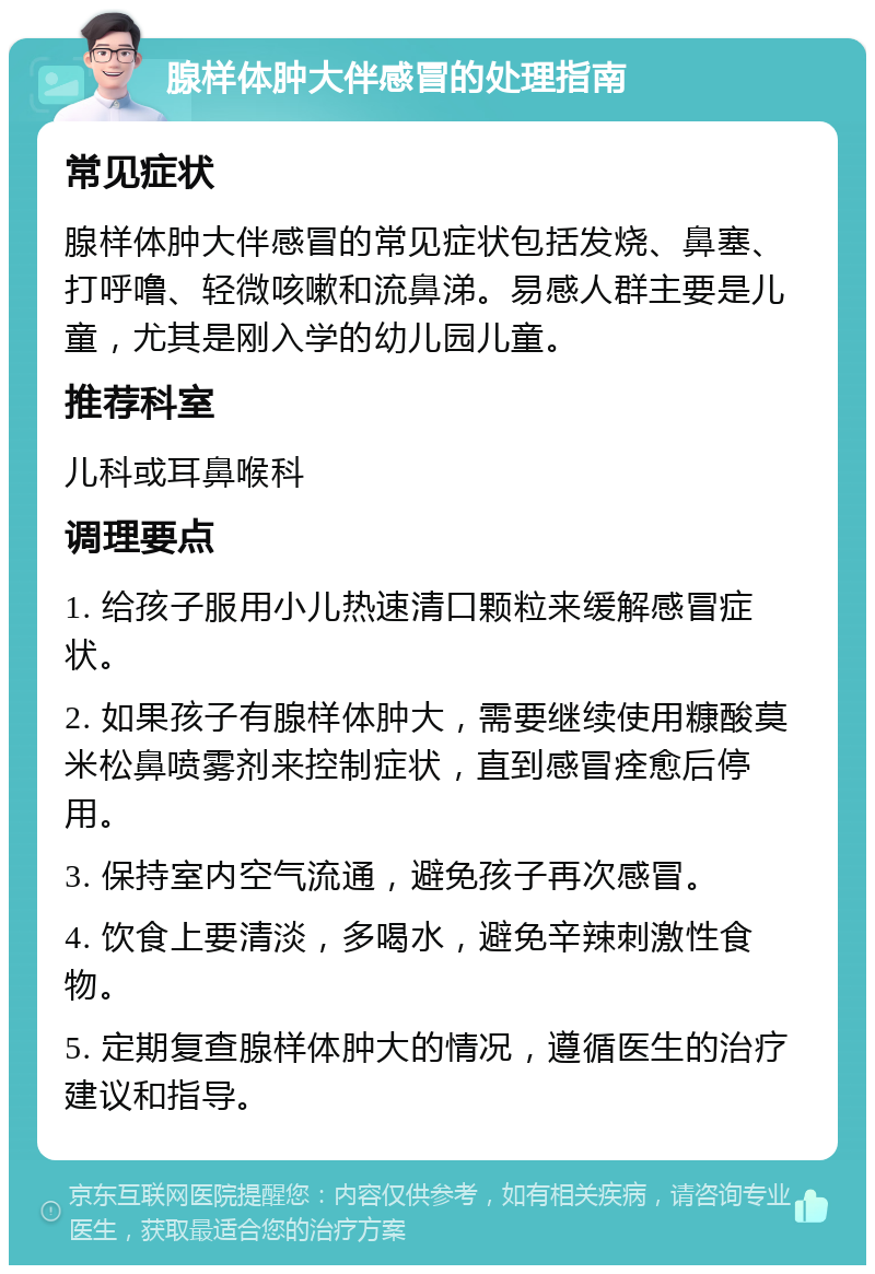 腺样体肿大伴感冒的处理指南 常见症状 腺样体肿大伴感冒的常见症状包括发烧、鼻塞、打呼噜、轻微咳嗽和流鼻涕。易感人群主要是儿童，尤其是刚入学的幼儿园儿童。 推荐科室 儿科或耳鼻喉科 调理要点 1. 给孩子服用小儿热速清口颗粒来缓解感冒症状。 2. 如果孩子有腺样体肿大，需要继续使用糠酸莫米松鼻喷雾剂来控制症状，直到感冒痊愈后停用。 3. 保持室内空气流通，避免孩子再次感冒。 4. 饮食上要清淡，多喝水，避免辛辣刺激性食物。 5. 定期复查腺样体肿大的情况，遵循医生的治疗建议和指导。