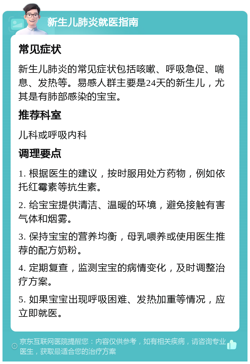 新生儿肺炎就医指南 常见症状 新生儿肺炎的常见症状包括咳嗽、呼吸急促、喘息、发热等。易感人群主要是24天的新生儿，尤其是有肺部感染的宝宝。 推荐科室 儿科或呼吸内科 调理要点 1. 根据医生的建议，按时服用处方药物，例如依托红霉素等抗生素。 2. 给宝宝提供清洁、温暖的环境，避免接触有害气体和烟雾。 3. 保持宝宝的营养均衡，母乳喂养或使用医生推荐的配方奶粉。 4. 定期复查，监测宝宝的病情变化，及时调整治疗方案。 5. 如果宝宝出现呼吸困难、发热加重等情况，应立即就医。