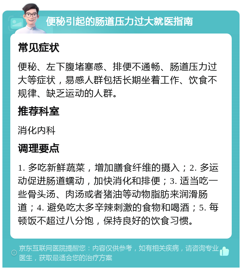 便秘引起的肠道压力过大就医指南 常见症状 便秘、左下腹堵塞感、排便不通畅、肠道压力过大等症状，易感人群包括长期坐着工作、饮食不规律、缺乏运动的人群。 推荐科室 消化内科 调理要点 1. 多吃新鲜蔬菜，增加膳食纤维的摄入；2. 多运动促进肠道蠕动，加快消化和排便；3. 适当吃一些骨头汤、肉汤或者猪油等动物脂肪来润滑肠道；4. 避免吃太多辛辣刺激的食物和喝酒；5. 每顿饭不超过八分饱，保持良好的饮食习惯。