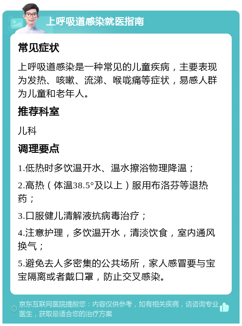 上呼吸道感染就医指南 常见症状 上呼吸道感染是一种常见的儿童疾病，主要表现为发热、咳嗽、流涕、喉咙痛等症状，易感人群为儿童和老年人。 推荐科室 儿科 调理要点 1.低热时多饮温开水、温水擦浴物理降温； 2.高热（体温38.5°及以上）服用布洛芬等退热药； 3.口服健儿清解液抗病毒治疗； 4.注意护理，多饮温开水，清淡饮食，室内通风换气； 5.避免去人多密集的公共场所，家人感冒要与宝宝隔离或者戴口罩，防止交叉感染。