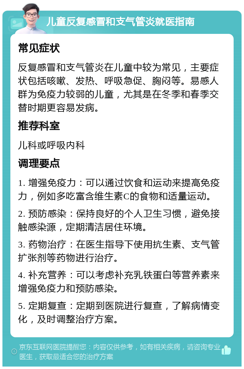 儿童反复感冒和支气管炎就医指南 常见症状 反复感冒和支气管炎在儿童中较为常见，主要症状包括咳嗽、发热、呼吸急促、胸闷等。易感人群为免疫力较弱的儿童，尤其是在冬季和春季交替时期更容易发病。 推荐科室 儿科或呼吸内科 调理要点 1. 增强免疫力：可以通过饮食和运动来提高免疫力，例如多吃富含维生素C的食物和适量运动。 2. 预防感染：保持良好的个人卫生习惯，避免接触感染源，定期清洁居住环境。 3. 药物治疗：在医生指导下使用抗生素、支气管扩张剂等药物进行治疗。 4. 补充营养：可以考虑补充乳铁蛋白等营养素来增强免疫力和预防感染。 5. 定期复查：定期到医院进行复查，了解病情变化，及时调整治疗方案。