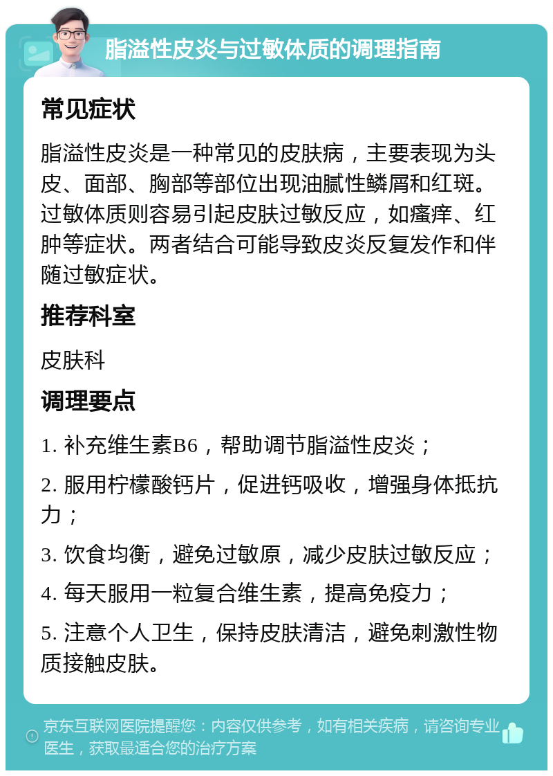 脂溢性皮炎与过敏体质的调理指南 常见症状 脂溢性皮炎是一种常见的皮肤病，主要表现为头皮、面部、胸部等部位出现油腻性鳞屑和红斑。过敏体质则容易引起皮肤过敏反应，如瘙痒、红肿等症状。两者结合可能导致皮炎反复发作和伴随过敏症状。 推荐科室 皮肤科 调理要点 1. 补充维生素B6，帮助调节脂溢性皮炎； 2. 服用柠檬酸钙片，促进钙吸收，增强身体抵抗力； 3. 饮食均衡，避免过敏原，减少皮肤过敏反应； 4. 每天服用一粒复合维生素，提高免疫力； 5. 注意个人卫生，保持皮肤清洁，避免刺激性物质接触皮肤。