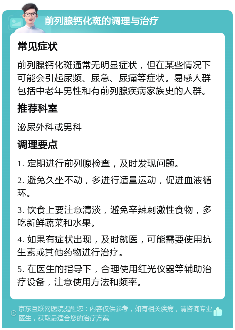 前列腺钙化斑的调理与治疗 常见症状 前列腺钙化斑通常无明显症状，但在某些情况下可能会引起尿频、尿急、尿痛等症状。易感人群包括中老年男性和有前列腺疾病家族史的人群。 推荐科室 泌尿外科或男科 调理要点 1. 定期进行前列腺检查，及时发现问题。 2. 避免久坐不动，多进行适量运动，促进血液循环。 3. 饮食上要注意清淡，避免辛辣刺激性食物，多吃新鲜蔬菜和水果。 4. 如果有症状出现，及时就医，可能需要使用抗生素或其他药物进行治疗。 5. 在医生的指导下，合理使用红光仪器等辅助治疗设备，注意使用方法和频率。