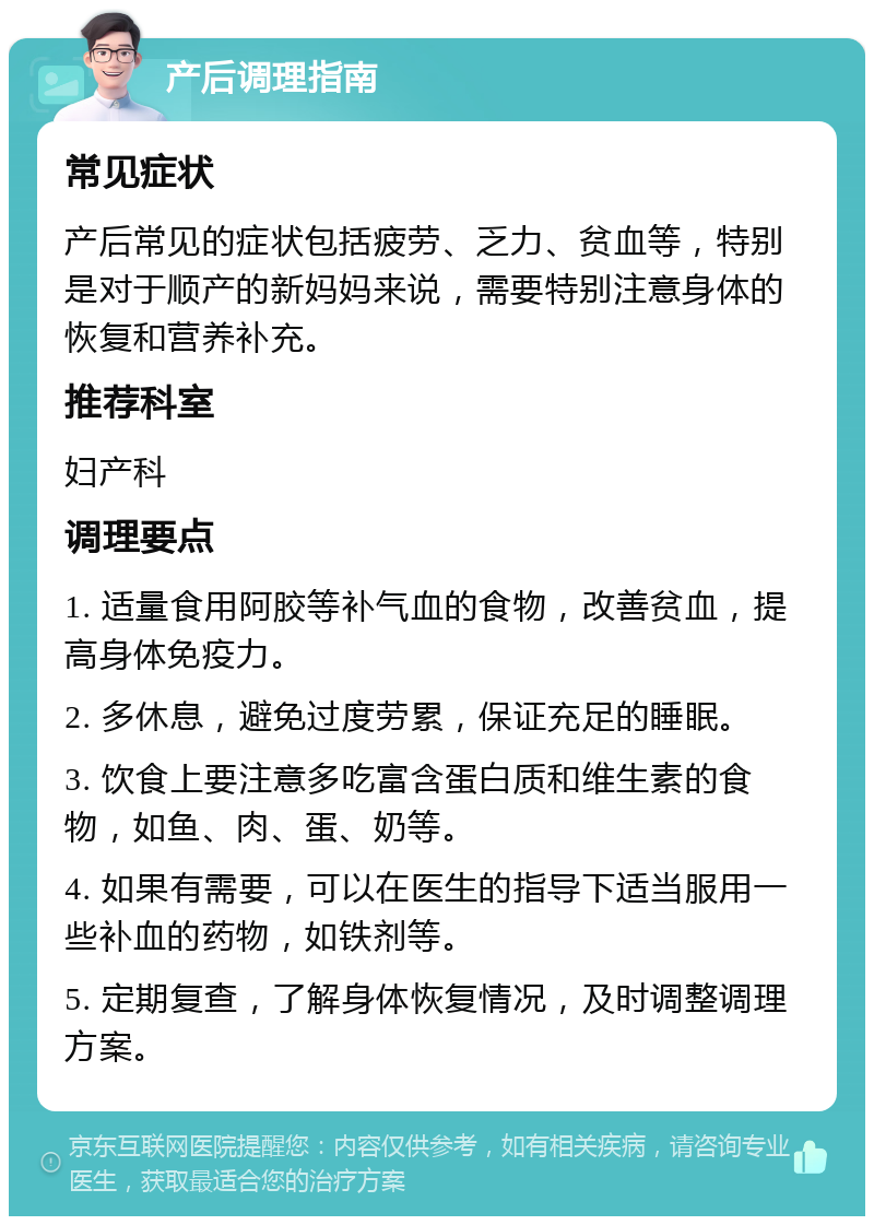 产后调理指南 常见症状 产后常见的症状包括疲劳、乏力、贫血等，特别是对于顺产的新妈妈来说，需要特别注意身体的恢复和营养补充。 推荐科室 妇产科 调理要点 1. 适量食用阿胶等补气血的食物，改善贫血，提高身体免疫力。 2. 多休息，避免过度劳累，保证充足的睡眠。 3. 饮食上要注意多吃富含蛋白质和维生素的食物，如鱼、肉、蛋、奶等。 4. 如果有需要，可以在医生的指导下适当服用一些补血的药物，如铁剂等。 5. 定期复查，了解身体恢复情况，及时调整调理方案。