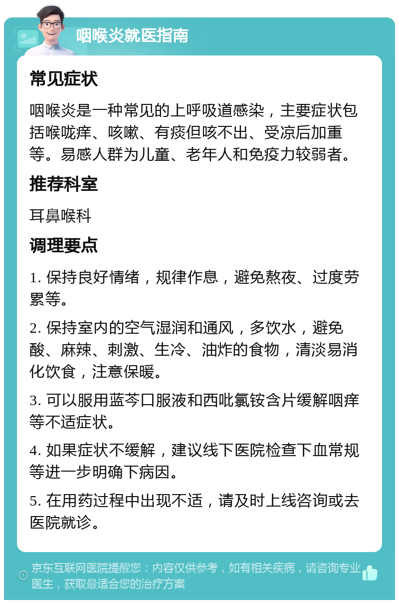 咽喉炎就医指南 常见症状 咽喉炎是一种常见的上呼吸道感染，主要症状包括喉咙痒、咳嗽、有痰但咳不出、受凉后加重等。易感人群为儿童、老年人和免疫力较弱者。 推荐科室 耳鼻喉科 调理要点 1. 保持良好情绪，规律作息，避免熬夜、过度劳累等。 2. 保持室内的空气湿润和通风，多饮水，避免酸、麻辣、刺激、生冷、油炸的食物，清淡易消化饮食，注意保暖。 3. 可以服用蓝芩口服液和西吡氯铵含片缓解咽痒等不适症状。 4. 如果症状不缓解，建议线下医院检查下血常规等进一步明确下病因。 5. 在用药过程中出现不适，请及时上线咨询或去医院就诊。