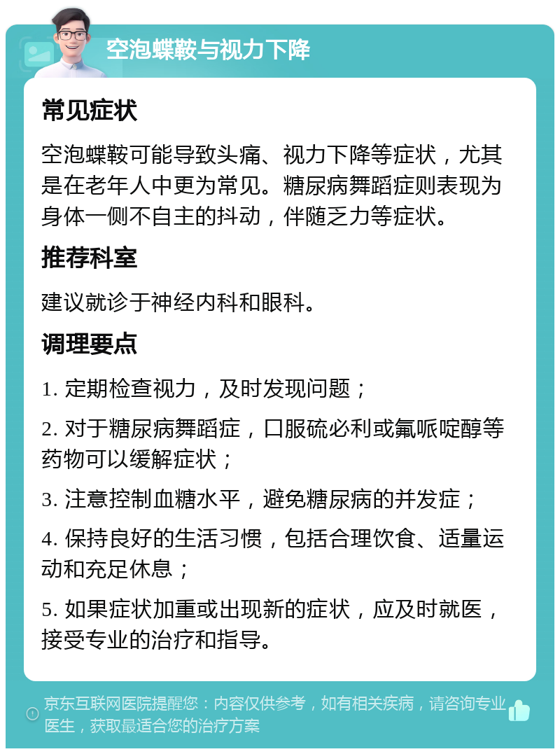 空泡蝶鞍与视力下降 常见症状 空泡蝶鞍可能导致头痛、视力下降等症状，尤其是在老年人中更为常见。糖尿病舞蹈症则表现为身体一侧不自主的抖动，伴随乏力等症状。 推荐科室 建议就诊于神经内科和眼科。 调理要点 1. 定期检查视力，及时发现问题； 2. 对于糖尿病舞蹈症，口服硫必利或氟哌啶醇等药物可以缓解症状； 3. 注意控制血糖水平，避免糖尿病的并发症； 4. 保持良好的生活习惯，包括合理饮食、适量运动和充足休息； 5. 如果症状加重或出现新的症状，应及时就医，接受专业的治疗和指导。