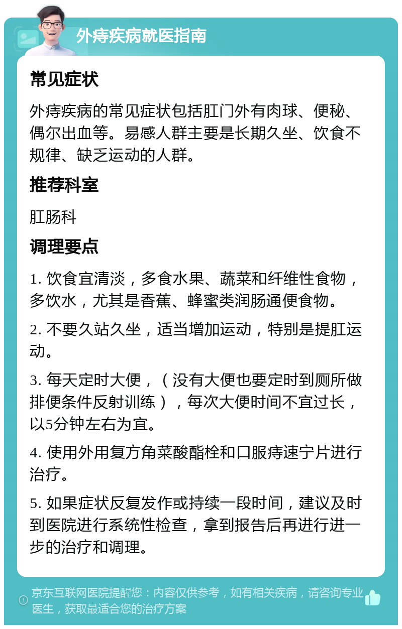 外痔疾病就医指南 常见症状 外痔疾病的常见症状包括肛门外有肉球、便秘、偶尔出血等。易感人群主要是长期久坐、饮食不规律、缺乏运动的人群。 推荐科室 肛肠科 调理要点 1. 饮食宜清淡，多食水果、蔬菜和纤维性食物，多饮水，尤其是香蕉、蜂蜜类润肠通便食物。 2. 不要久站久坐，适当增加运动，特别是提肛运动。 3. 每天定时大便，（没有大便也要定时到厕所做排便条件反射训练），每次大便时间不宜过长，以5分钟左右为宜。 4. 使用外用复方角菜酸酯栓和口服痔速宁片进行治疗。 5. 如果症状反复发作或持续一段时间，建议及时到医院进行系统性检查，拿到报告后再进行进一步的治疗和调理。