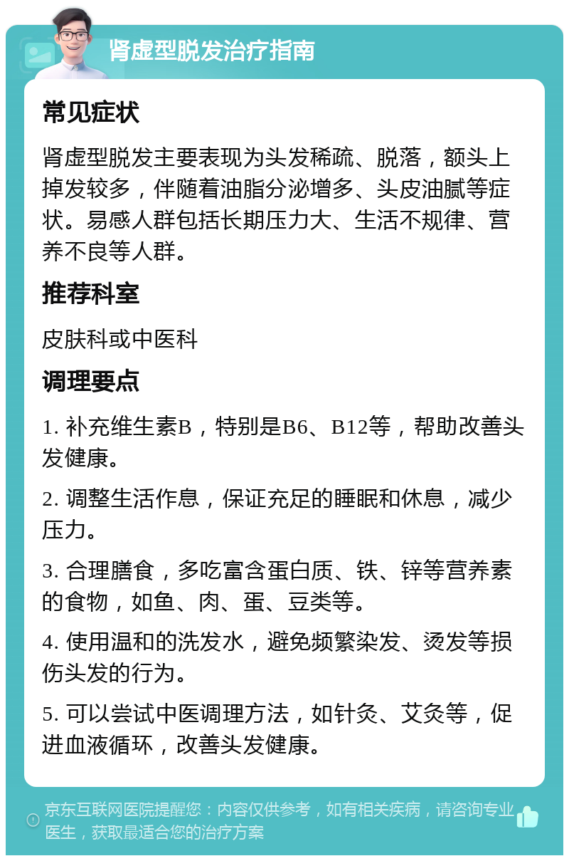 肾虚型脱发治疗指南 常见症状 肾虚型脱发主要表现为头发稀疏、脱落，额头上掉发较多，伴随着油脂分泌增多、头皮油腻等症状。易感人群包括长期压力大、生活不规律、营养不良等人群。 推荐科室 皮肤科或中医科 调理要点 1. 补充维生素B，特别是B6、B12等，帮助改善头发健康。 2. 调整生活作息，保证充足的睡眠和休息，减少压力。 3. 合理膳食，多吃富含蛋白质、铁、锌等营养素的食物，如鱼、肉、蛋、豆类等。 4. 使用温和的洗发水，避免频繁染发、烫发等损伤头发的行为。 5. 可以尝试中医调理方法，如针灸、艾灸等，促进血液循环，改善头发健康。