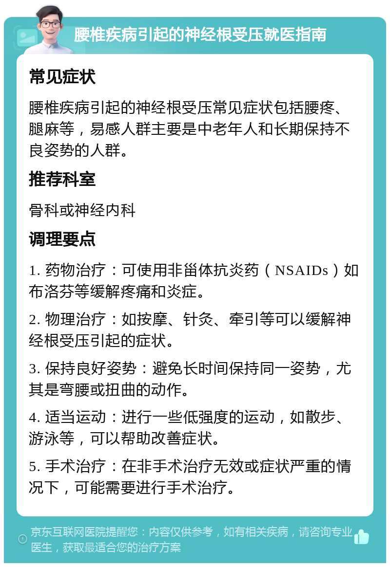 腰椎疾病引起的神经根受压就医指南 常见症状 腰椎疾病引起的神经根受压常见症状包括腰疼、腿麻等，易感人群主要是中老年人和长期保持不良姿势的人群。 推荐科室 骨科或神经内科 调理要点 1. 药物治疗：可使用非甾体抗炎药（NSAIDs）如布洛芬等缓解疼痛和炎症。 2. 物理治疗：如按摩、针灸、牵引等可以缓解神经根受压引起的症状。 3. 保持良好姿势：避免长时间保持同一姿势，尤其是弯腰或扭曲的动作。 4. 适当运动：进行一些低强度的运动，如散步、游泳等，可以帮助改善症状。 5. 手术治疗：在非手术治疗无效或症状严重的情况下，可能需要进行手术治疗。