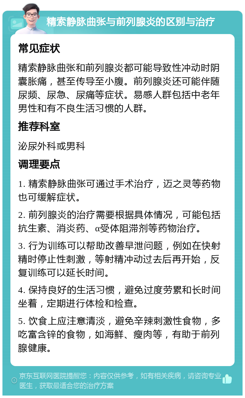 精索静脉曲张与前列腺炎的区别与治疗 常见症状 精索静脉曲张和前列腺炎都可能导致性冲动时阴囊胀痛，甚至传导至小腹。前列腺炎还可能伴随尿频、尿急、尿痛等症状。易感人群包括中老年男性和有不良生活习惯的人群。 推荐科室 泌尿外科或男科 调理要点 1. 精索静脉曲张可通过手术治疗，迈之灵等药物也可缓解症状。 2. 前列腺炎的治疗需要根据具体情况，可能包括抗生素、消炎药、α受体阻滞剂等药物治疗。 3. 行为训练可以帮助改善早泄问题，例如在快射精时停止性刺激，等射精冲动过去后再开始，反复训练可以延长时间。 4. 保持良好的生活习惯，避免过度劳累和长时间坐着，定期进行体检和检查。 5. 饮食上应注意清淡，避免辛辣刺激性食物，多吃富含锌的食物，如海鲜、瘦肉等，有助于前列腺健康。