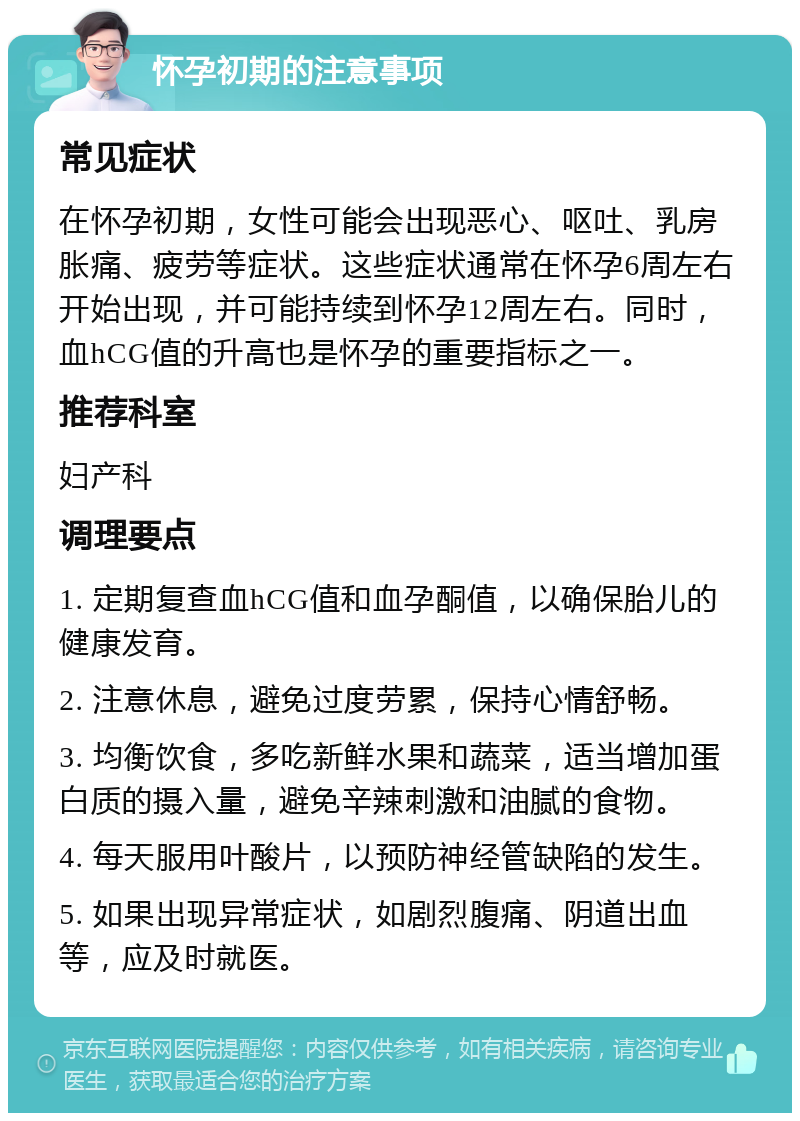 怀孕初期的注意事项 常见症状 在怀孕初期，女性可能会出现恶心、呕吐、乳房胀痛、疲劳等症状。这些症状通常在怀孕6周左右开始出现，并可能持续到怀孕12周左右。同时，血hCG值的升高也是怀孕的重要指标之一。 推荐科室 妇产科 调理要点 1. 定期复查血hCG值和血孕酮值，以确保胎儿的健康发育。 2. 注意休息，避免过度劳累，保持心情舒畅。 3. 均衡饮食，多吃新鲜水果和蔬菜，适当增加蛋白质的摄入量，避免辛辣刺激和油腻的食物。 4. 每天服用叶酸片，以预防神经管缺陷的发生。 5. 如果出现异常症状，如剧烈腹痛、阴道出血等，应及时就医。