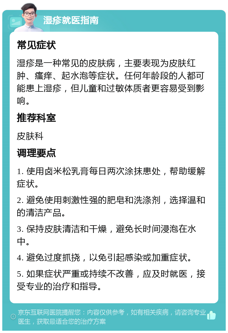 湿疹就医指南 常见症状 湿疹是一种常见的皮肤病，主要表现为皮肤红肿、瘙痒、起水泡等症状。任何年龄段的人都可能患上湿疹，但儿童和过敏体质者更容易受到影响。 推荐科室 皮肤科 调理要点 1. 使用卤米松乳膏每日两次涂抹患处，帮助缓解症状。 2. 避免使用刺激性强的肥皂和洗涤剂，选择温和的清洁产品。 3. 保持皮肤清洁和干燥，避免长时间浸泡在水中。 4. 避免过度抓挠，以免引起感染或加重症状。 5. 如果症状严重或持续不改善，应及时就医，接受专业的治疗和指导。