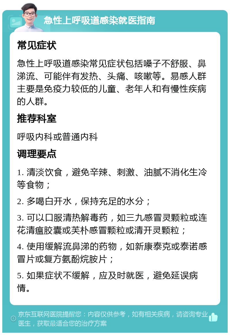 急性上呼吸道感染就医指南 常见症状 急性上呼吸道感染常见症状包括嗓子不舒服、鼻涕流、可能伴有发热、头痛、咳嗽等。易感人群主要是免疫力较低的儿童、老年人和有慢性疾病的人群。 推荐科室 呼吸内科或普通内科 调理要点 1. 清淡饮食，避免辛辣、刺激、油腻不消化生冷等食物； 2. 多喝白开水，保持充足的水分； 3. 可以口服清热解毒药，如三九感冒灵颗粒或连花清瘟胶囊或芙朴感冒颗粒或清开灵颗粒； 4. 使用缓解流鼻涕的药物，如新康泰克或泰诺感冒片或复方氨酚烷胺片； 5. 如果症状不缓解，应及时就医，避免延误病情。