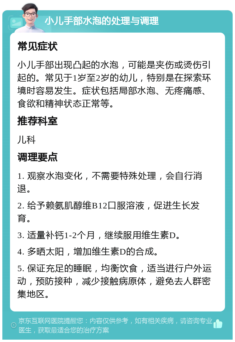 小儿手部水泡的处理与调理 常见症状 小儿手部出现凸起的水泡，可能是夹伤或烫伤引起的。常见于1岁至2岁的幼儿，特别是在探索环境时容易发生。症状包括局部水泡、无疼痛感、食欲和精神状态正常等。 推荐科室 儿科 调理要点 1. 观察水泡变化，不需要特殊处理，会自行消退。 2. 给予赖氨肌醇维B12口服溶液，促进生长发育。 3. 适量补钙1-2个月，继续服用维生素D。 4. 多晒太阳，增加维生素D的合成。 5. 保证充足的睡眠，均衡饮食，适当进行户外运动，预防接种，减少接触病原体，避免去人群密集地区。