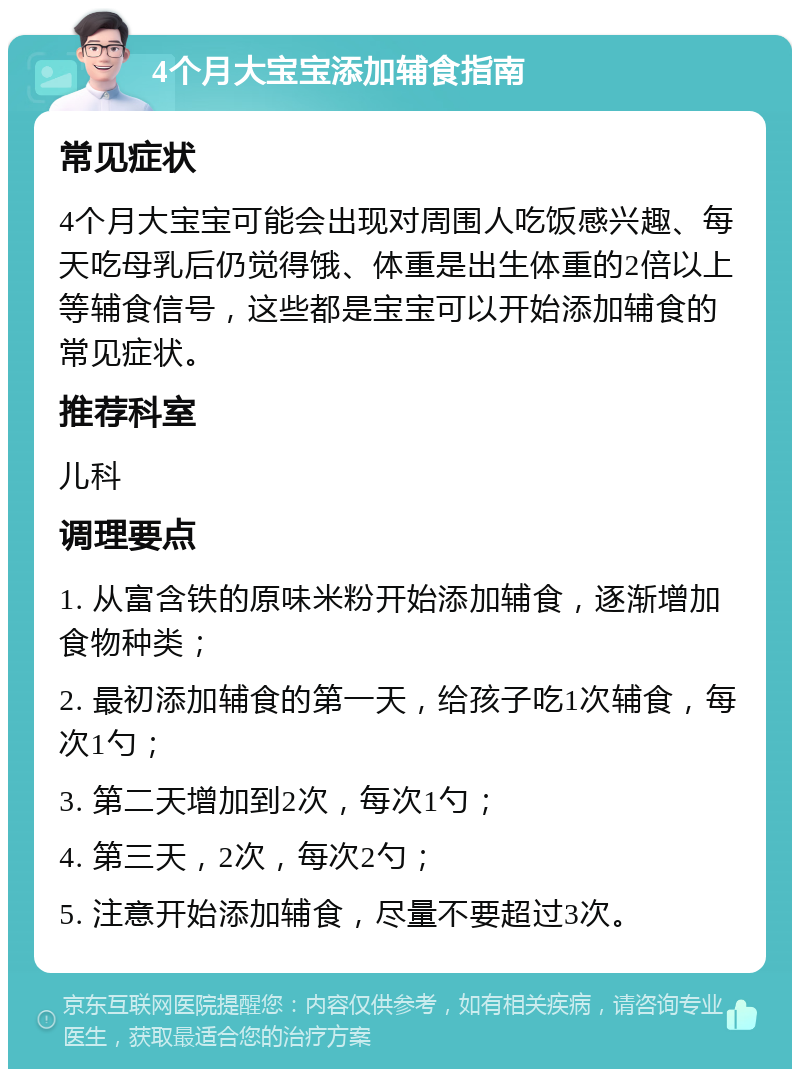 4个月大宝宝添加辅食指南 常见症状 4个月大宝宝可能会出现对周围人吃饭感兴趣、每天吃母乳后仍觉得饿、体重是出生体重的2倍以上等辅食信号，这些都是宝宝可以开始添加辅食的常见症状。 推荐科室 儿科 调理要点 1. 从富含铁的原味米粉开始添加辅食，逐渐增加食物种类； 2. 最初添加辅食的第一天，给孩子吃1次辅食，每次1勺； 3. 第二天增加到2次，每次1勺； 4. 第三天，2次，每次2勺； 5. 注意开始添加辅食，尽量不要超过3次。