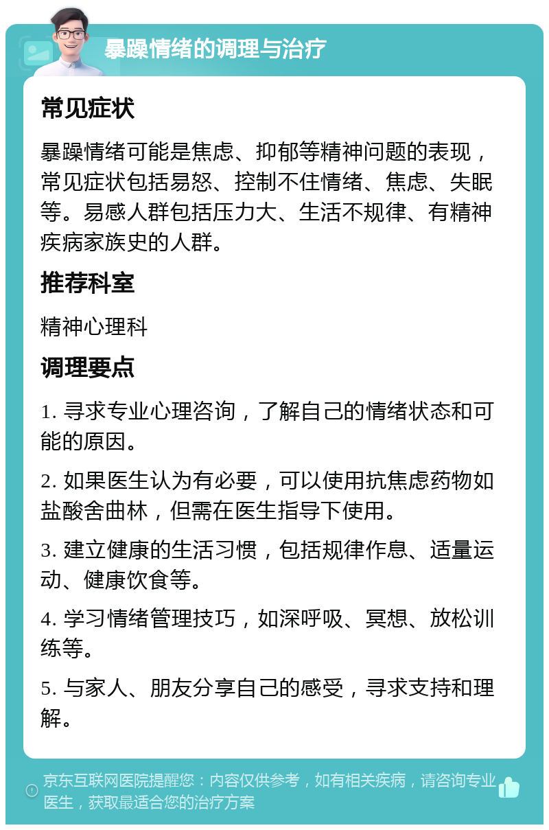 暴躁情绪的调理与治疗 常见症状 暴躁情绪可能是焦虑、抑郁等精神问题的表现，常见症状包括易怒、控制不住情绪、焦虑、失眠等。易感人群包括压力大、生活不规律、有精神疾病家族史的人群。 推荐科室 精神心理科 调理要点 1. 寻求专业心理咨询，了解自己的情绪状态和可能的原因。 2. 如果医生认为有必要，可以使用抗焦虑药物如盐酸舍曲林，但需在医生指导下使用。 3. 建立健康的生活习惯，包括规律作息、适量运动、健康饮食等。 4. 学习情绪管理技巧，如深呼吸、冥想、放松训练等。 5. 与家人、朋友分享自己的感受，寻求支持和理解。