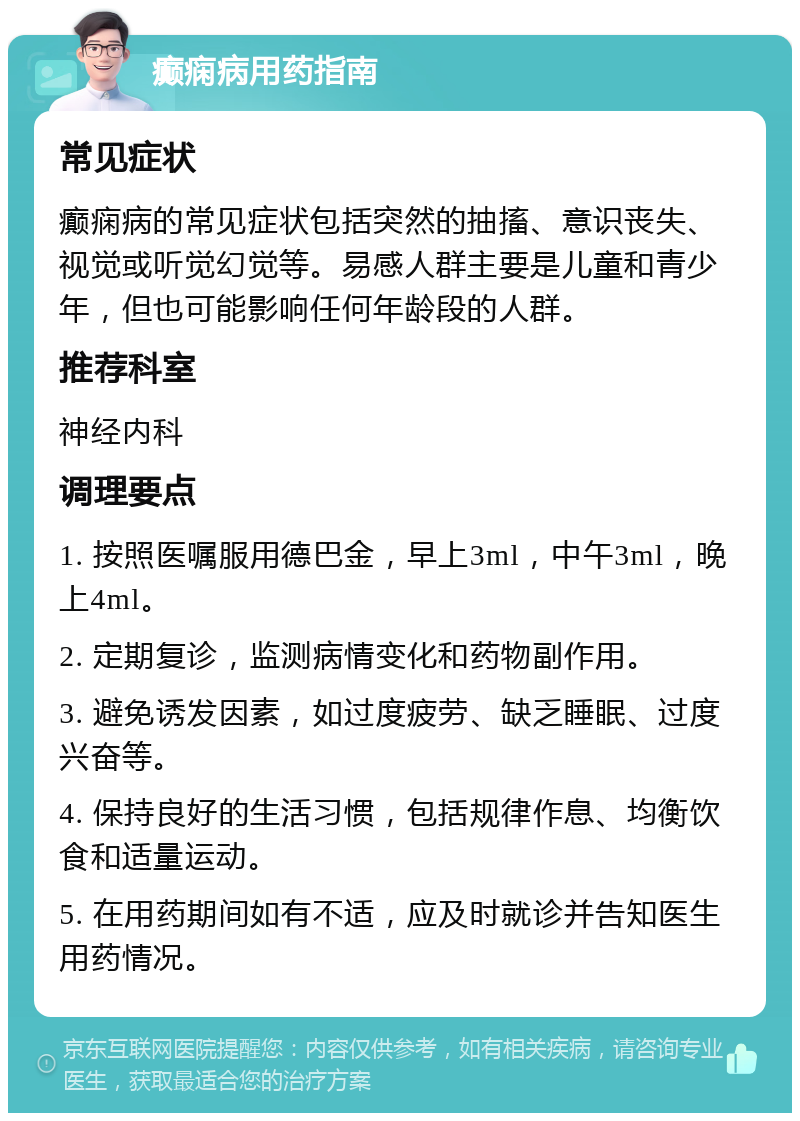 癫痫病用药指南 常见症状 癫痫病的常见症状包括突然的抽搐、意识丧失、视觉或听觉幻觉等。易感人群主要是儿童和青少年，但也可能影响任何年龄段的人群。 推荐科室 神经内科 调理要点 1. 按照医嘱服用德巴金，早上3ml，中午3ml，晚上4ml。 2. 定期复诊，监测病情变化和药物副作用。 3. 避免诱发因素，如过度疲劳、缺乏睡眠、过度兴奋等。 4. 保持良好的生活习惯，包括规律作息、均衡饮食和适量运动。 5. 在用药期间如有不适，应及时就诊并告知医生用药情况。