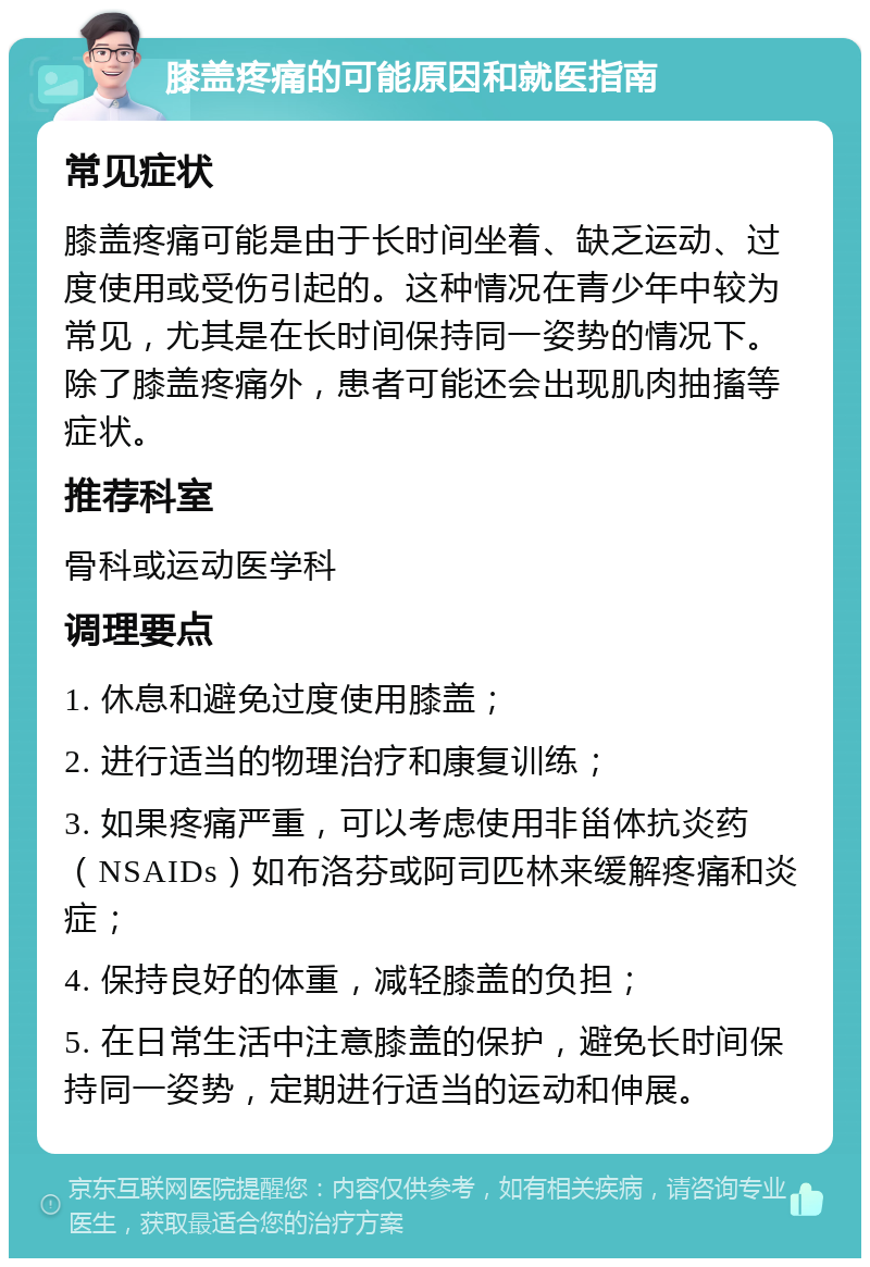 膝盖疼痛的可能原因和就医指南 常见症状 膝盖疼痛可能是由于长时间坐着、缺乏运动、过度使用或受伤引起的。这种情况在青少年中较为常见，尤其是在长时间保持同一姿势的情况下。除了膝盖疼痛外，患者可能还会出现肌肉抽搐等症状。 推荐科室 骨科或运动医学科 调理要点 1. 休息和避免过度使用膝盖； 2. 进行适当的物理治疗和康复训练； 3. 如果疼痛严重，可以考虑使用非甾体抗炎药（NSAIDs）如布洛芬或阿司匹林来缓解疼痛和炎症； 4. 保持良好的体重，减轻膝盖的负担； 5. 在日常生活中注意膝盖的保护，避免长时间保持同一姿势，定期进行适当的运动和伸展。