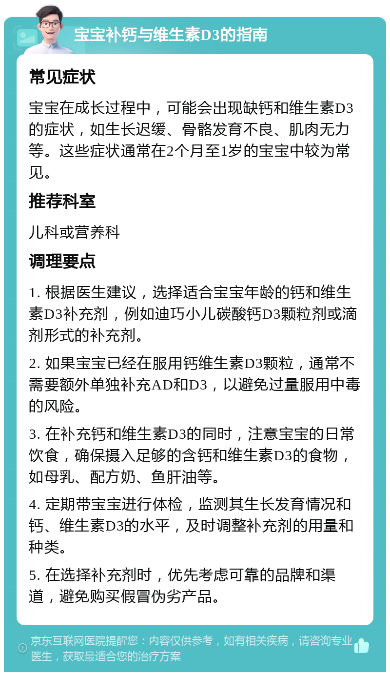 宝宝补钙与维生素D3的指南 常见症状 宝宝在成长过程中，可能会出现缺钙和维生素D3的症状，如生长迟缓、骨骼发育不良、肌肉无力等。这些症状通常在2个月至1岁的宝宝中较为常见。 推荐科室 儿科或营养科 调理要点 1. 根据医生建议，选择适合宝宝年龄的钙和维生素D3补充剂，例如迪巧小儿碳酸钙D3颗粒剂或滴剂形式的补充剂。 2. 如果宝宝已经在服用钙维生素D3颗粒，通常不需要额外单独补充AD和D3，以避免过量服用中毒的风险。 3. 在补充钙和维生素D3的同时，注意宝宝的日常饮食，确保摄入足够的含钙和维生素D3的食物，如母乳、配方奶、鱼肝油等。 4. 定期带宝宝进行体检，监测其生长发育情况和钙、维生素D3的水平，及时调整补充剂的用量和种类。 5. 在选择补充剂时，优先考虑可靠的品牌和渠道，避免购买假冒伪劣产品。