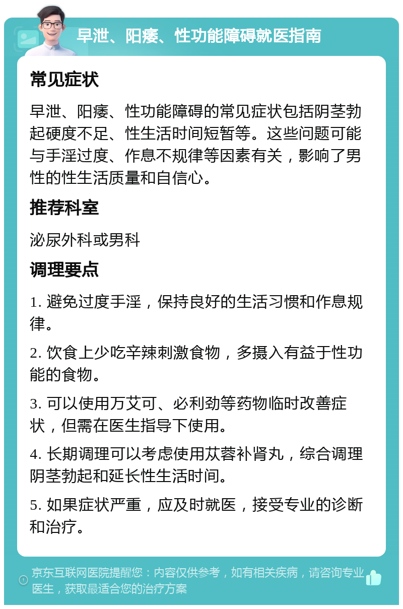 早泄、阳痿、性功能障碍就医指南 常见症状 早泄、阳痿、性功能障碍的常见症状包括阴茎勃起硬度不足、性生活时间短暂等。这些问题可能与手淫过度、作息不规律等因素有关，影响了男性的性生活质量和自信心。 推荐科室 泌尿外科或男科 调理要点 1. 避免过度手淫，保持良好的生活习惯和作息规律。 2. 饮食上少吃辛辣刺激食物，多摄入有益于性功能的食物。 3. 可以使用万艾可、必利劲等药物临时改善症状，但需在医生指导下使用。 4. 长期调理可以考虑使用苁蓉补肾丸，综合调理阴茎勃起和延长性生活时间。 5. 如果症状严重，应及时就医，接受专业的诊断和治疗。