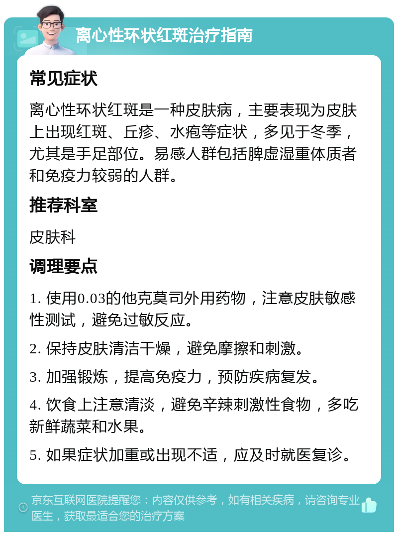 离心性环状红斑治疗指南 常见症状 离心性环状红斑是一种皮肤病，主要表现为皮肤上出现红斑、丘疹、水疱等症状，多见于冬季，尤其是手足部位。易感人群包括脾虚湿重体质者和免疫力较弱的人群。 推荐科室 皮肤科 调理要点 1. 使用0.03的他克莫司外用药物，注意皮肤敏感性测试，避免过敏反应。 2. 保持皮肤清洁干燥，避免摩擦和刺激。 3. 加强锻炼，提高免疫力，预防疾病复发。 4. 饮食上注意清淡，避免辛辣刺激性食物，多吃新鲜蔬菜和水果。 5. 如果症状加重或出现不适，应及时就医复诊。