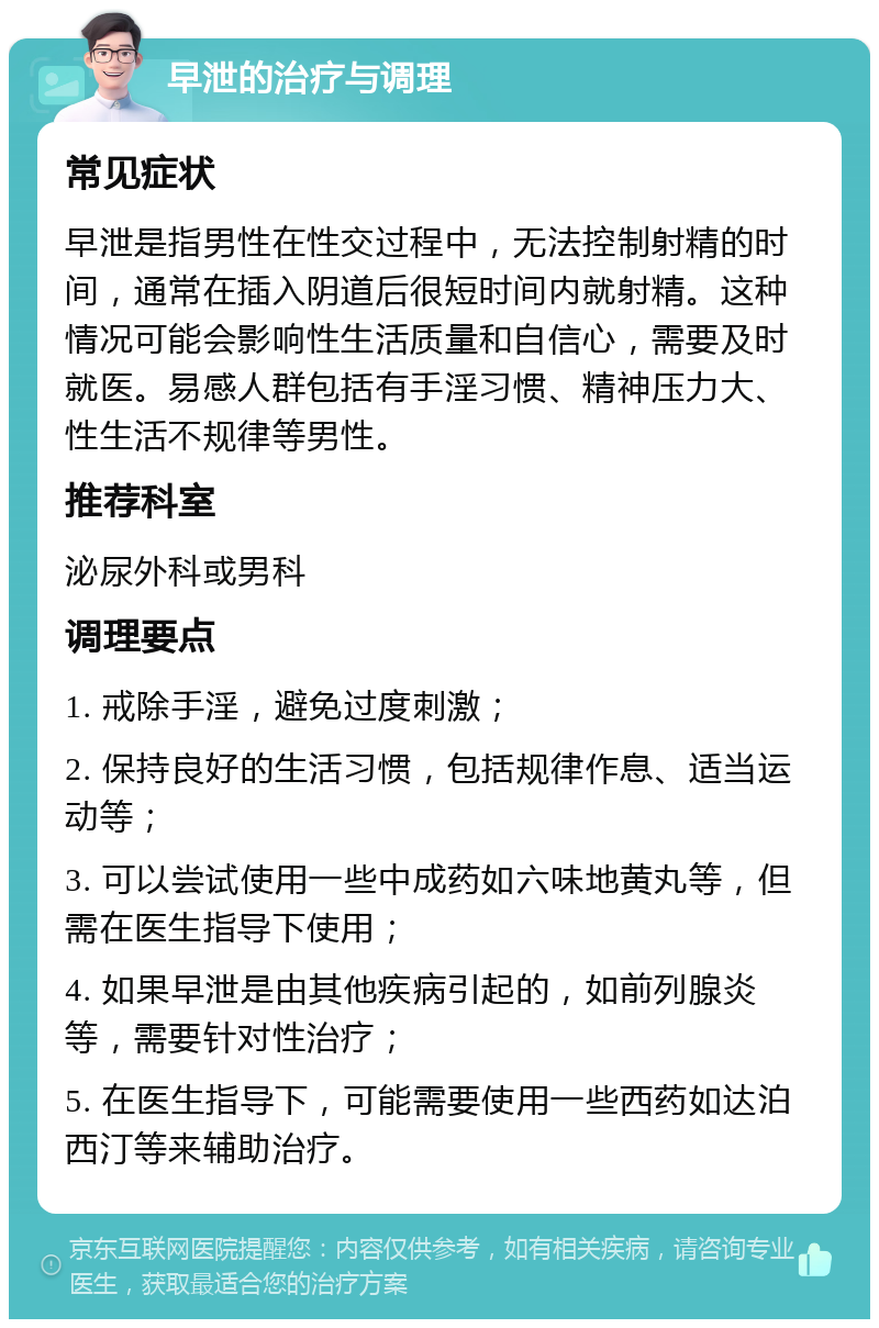 早泄的治疗与调理 常见症状 早泄是指男性在性交过程中，无法控制射精的时间，通常在插入阴道后很短时间内就射精。这种情况可能会影响性生活质量和自信心，需要及时就医。易感人群包括有手淫习惯、精神压力大、性生活不规律等男性。 推荐科室 泌尿外科或男科 调理要点 1. 戒除手淫，避免过度刺激； 2. 保持良好的生活习惯，包括规律作息、适当运动等； 3. 可以尝试使用一些中成药如六味地黄丸等，但需在医生指导下使用； 4. 如果早泄是由其他疾病引起的，如前列腺炎等，需要针对性治疗； 5. 在医生指导下，可能需要使用一些西药如达泊西汀等来辅助治疗。