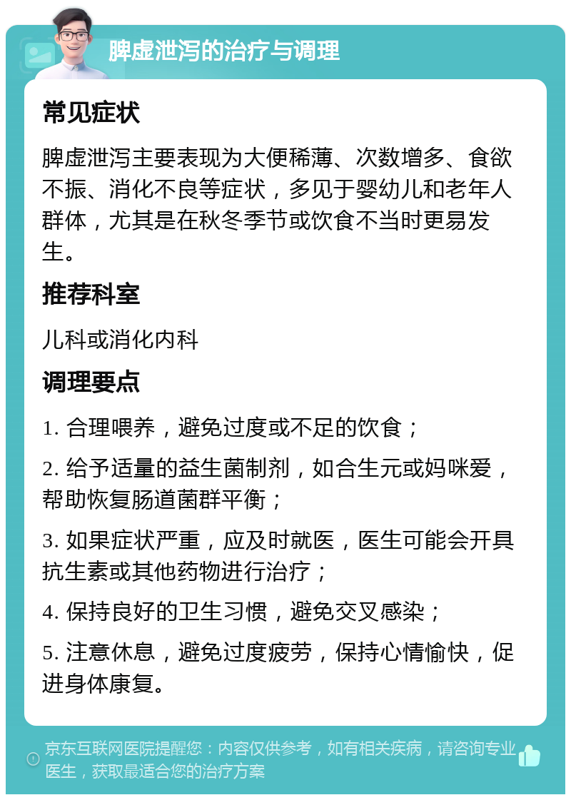 脾虚泄泻的治疗与调理 常见症状 脾虚泄泻主要表现为大便稀薄、次数增多、食欲不振、消化不良等症状，多见于婴幼儿和老年人群体，尤其是在秋冬季节或饮食不当时更易发生。 推荐科室 儿科或消化内科 调理要点 1. 合理喂养，避免过度或不足的饮食； 2. 给予适量的益生菌制剂，如合生元或妈咪爱，帮助恢复肠道菌群平衡； 3. 如果症状严重，应及时就医，医生可能会开具抗生素或其他药物进行治疗； 4. 保持良好的卫生习惯，避免交叉感染； 5. 注意休息，避免过度疲劳，保持心情愉快，促进身体康复。