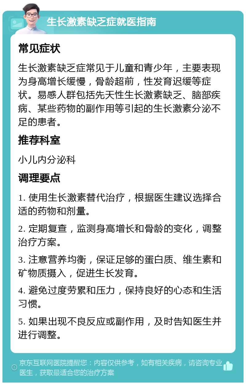 生长激素缺乏症就医指南 常见症状 生长激素缺乏症常见于儿童和青少年，主要表现为身高增长缓慢，骨龄超前，性发育迟缓等症状。易感人群包括先天性生长激素缺乏、脑部疾病、某些药物的副作用等引起的生长激素分泌不足的患者。 推荐科室 小儿内分泌科 调理要点 1. 使用生长激素替代治疗，根据医生建议选择合适的药物和剂量。 2. 定期复查，监测身高增长和骨龄的变化，调整治疗方案。 3. 注意营养均衡，保证足够的蛋白质、维生素和矿物质摄入，促进生长发育。 4. 避免过度劳累和压力，保持良好的心态和生活习惯。 5. 如果出现不良反应或副作用，及时告知医生并进行调整。