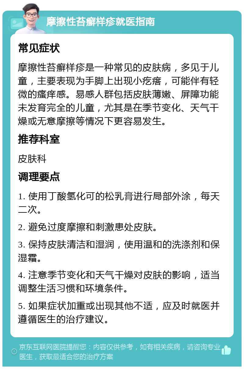 摩擦性苔癣样疹就医指南 常见症状 摩擦性苔癣样疹是一种常见的皮肤病，多见于儿童，主要表现为手脚上出现小疙瘩，可能伴有轻微的瘙痒感。易感人群包括皮肤薄嫩、屏障功能未发育完全的儿童，尤其是在季节变化、天气干燥或无意摩擦等情况下更容易发生。 推荐科室 皮肤科 调理要点 1. 使用丁酸氢化可的松乳膏进行局部外涂，每天二次。 2. 避免过度摩擦和刺激患处皮肤。 3. 保持皮肤清洁和湿润，使用温和的洗涤剂和保湿霜。 4. 注意季节变化和天气干燥对皮肤的影响，适当调整生活习惯和环境条件。 5. 如果症状加重或出现其他不适，应及时就医并遵循医生的治疗建议。