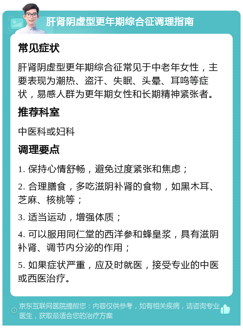 肝肾阴虚型更年期综合征调理指南 常见症状 肝肾阴虚型更年期综合征常见于中老年女性，主要表现为潮热、盗汗、失眠、头晕、耳鸣等症状，易感人群为更年期女性和长期精神紧张者。 推荐科室 中医科或妇科 调理要点 1. 保持心情舒畅，避免过度紧张和焦虑； 2. 合理膳食，多吃滋阴补肾的食物，如黑木耳、芝麻、核桃等； 3. 适当运动，增强体质； 4. 可以服用同仁堂的西洋参和蜂皇浆，具有滋阴补肾、调节内分泌的作用； 5. 如果症状严重，应及时就医，接受专业的中医或西医治疗。