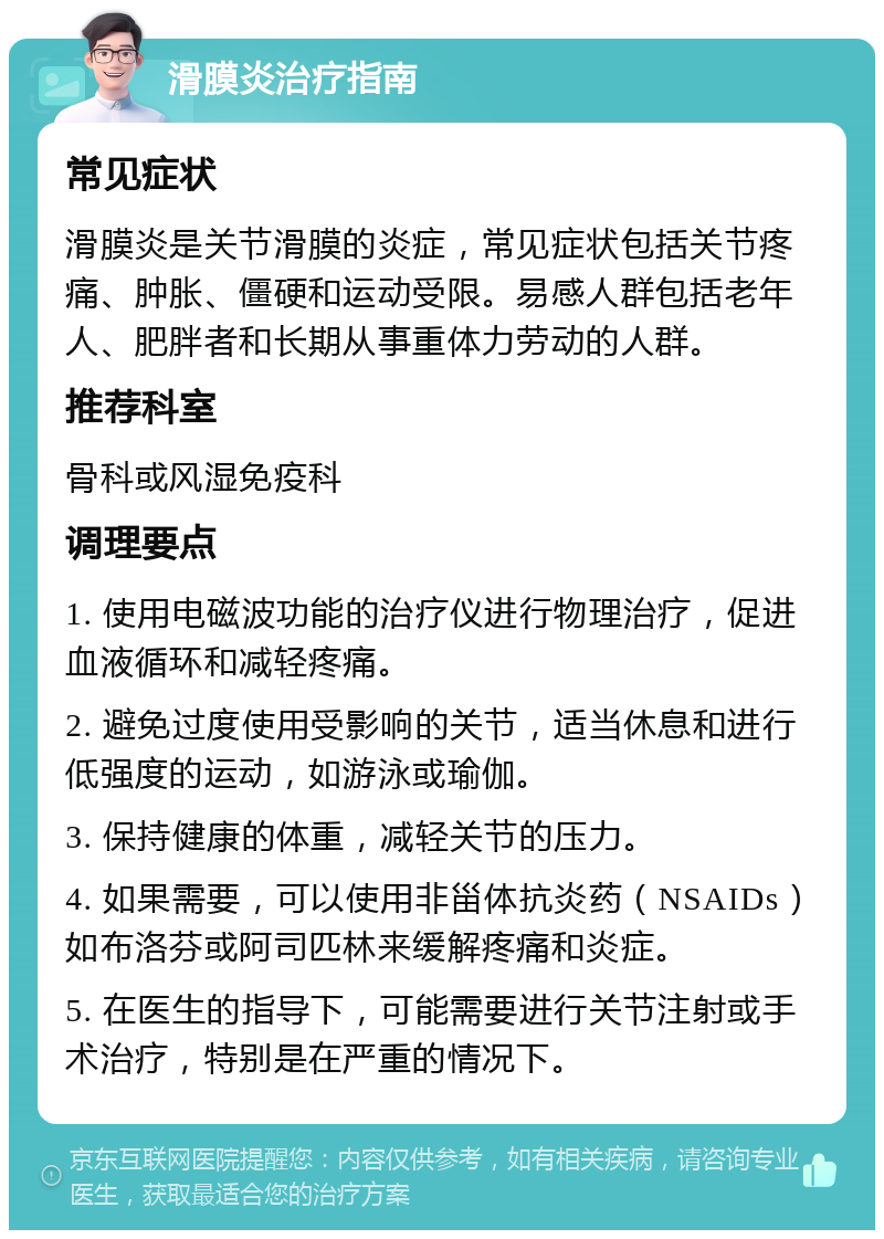 滑膜炎治疗指南 常见症状 滑膜炎是关节滑膜的炎症，常见症状包括关节疼痛、肿胀、僵硬和运动受限。易感人群包括老年人、肥胖者和长期从事重体力劳动的人群。 推荐科室 骨科或风湿免疫科 调理要点 1. 使用电磁波功能的治疗仪进行物理治疗，促进血液循环和减轻疼痛。 2. 避免过度使用受影响的关节，适当休息和进行低强度的运动，如游泳或瑜伽。 3. 保持健康的体重，减轻关节的压力。 4. 如果需要，可以使用非甾体抗炎药（NSAIDs）如布洛芬或阿司匹林来缓解疼痛和炎症。 5. 在医生的指导下，可能需要进行关节注射或手术治疗，特别是在严重的情况下。